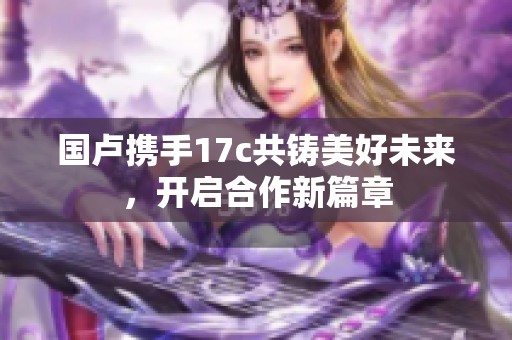 国卢携手17c共铸美好未来，开启合作新篇章