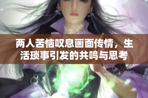 两人苦恼叹息画面传情，生活琐事引发的共鸣与思考