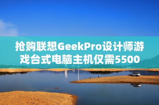 抢购联想GeekPro设计师游戏台式电脑主机仅需5500元，错过后悔！