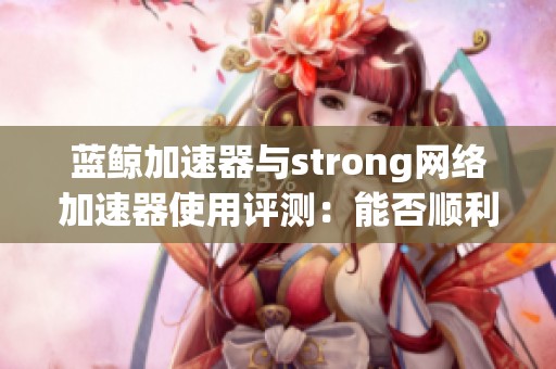 蓝鲸加速器与strong网络加速器使用评测：能否顺利观看YouTube