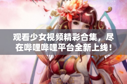 观看少女视频精彩合集，尽在哔哩哔哩平台全新上线！