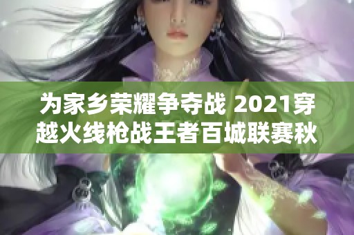 为家乡荣耀争夺战 2021穿越火线枪战王者百城联赛秋季赛全面开启