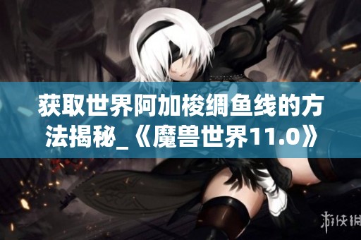 获取世界阿加梭绸鱼线的方法揭秘_《魔兽世界11.0》指南