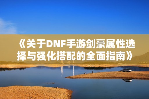 《关于DNF手游剑豪属性选择与强化搭配的全面指南》