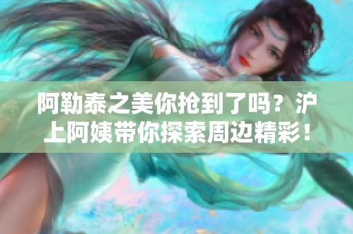 阿勒泰之美你抢到了吗？沪上阿姨带你探索周边精彩！