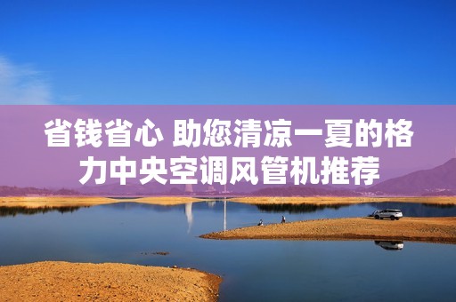 省钱省心 助您清凉一夏的格力中央空调风管机推荐