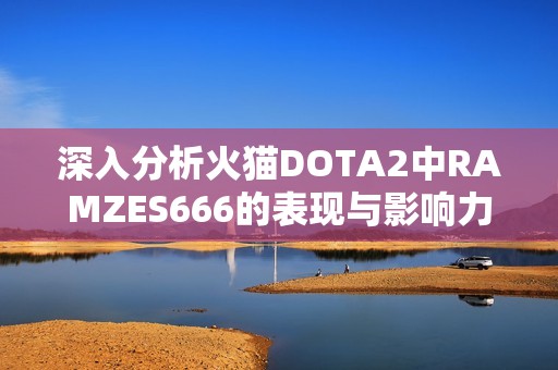 深入分析火猫DOTA2中RAMZES666的表现与影响力