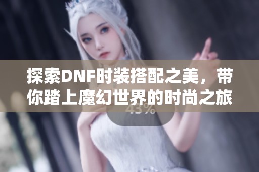 探索DNF时装搭配之美，带你踏上魔幻世界的时尚之旅