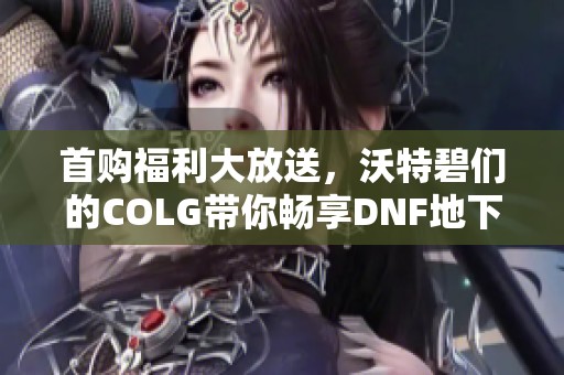 首购福利大放送，沃特碧们的COLG带你畅享DNF地下城与勇士乐趣