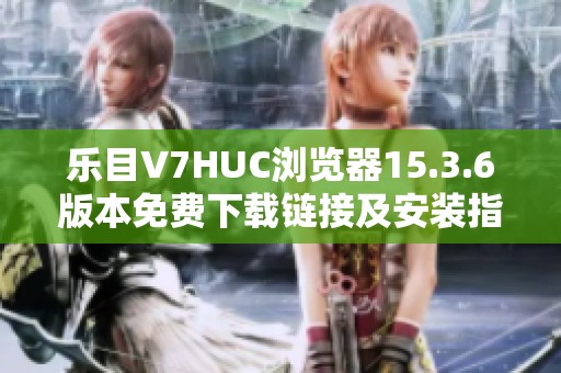 乐目V7HUC浏览器15.3.6版本免费下载链接及安装指南