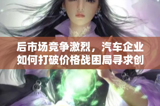 后市场竞争激烈，汽车企业如何打破价格战困局寻求创新成长