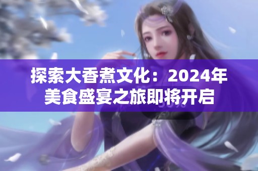 探索大香煮文化：2024年美食盛宴之旅即将开启