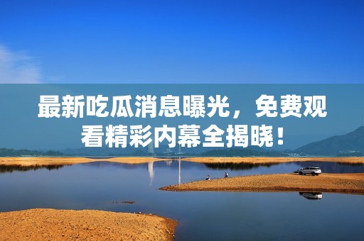 最新吃瓜消息曝光，免费观看精彩内幕全揭晓！