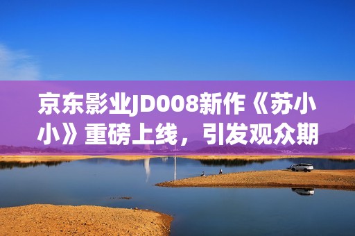 京东影业JD008新作《苏小小》重磅上线，引发观众期待