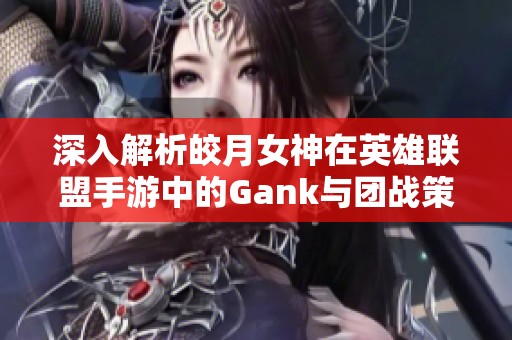 深入解析皎月女神在英雄联盟手游中的Gank与团战策略与连招技巧