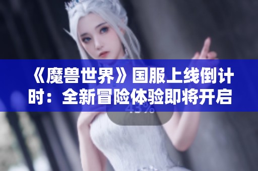 《魔兽世界》国服上线倒计时：全新冒险体验即将开启