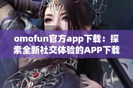 omofun官方app下载：探索全新社交体验的APP下载指南