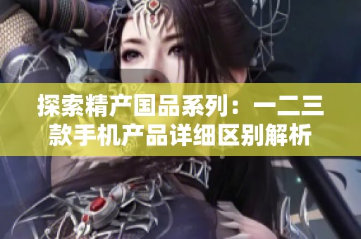 探索精产国品系列：一二三款手机产品详细区别解析