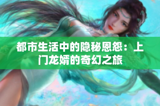 都市生活中的隐秘恩怨：上门龙婿的奇幻之旅