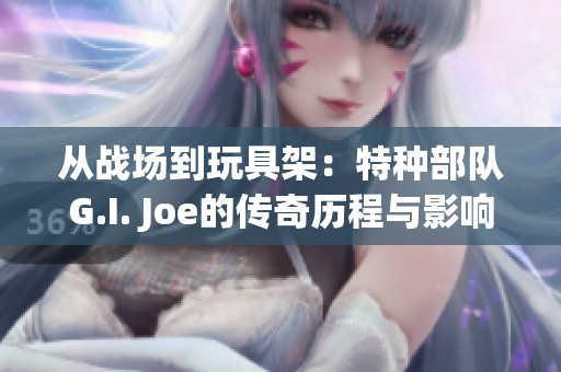 从战场到玩具架：特种部队G.I. Joe的传奇历程与影响