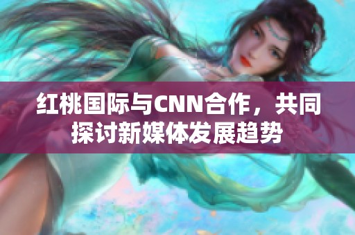 红桃国际与CNN合作，共同探讨新媒体发展趋势