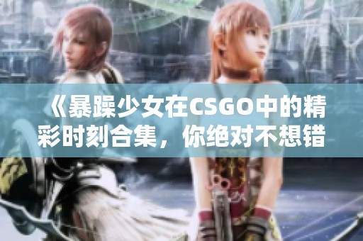 《暴躁少女在CSGO中的精彩时刻合集，你绝对不想错过》