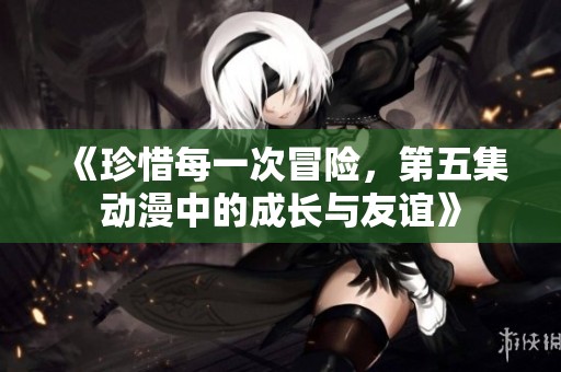《珍惜每一次冒险，第五集动漫中的成长与友谊》