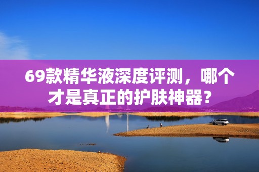 69款精华液深度评测，哪个才是真正的护肤神器？