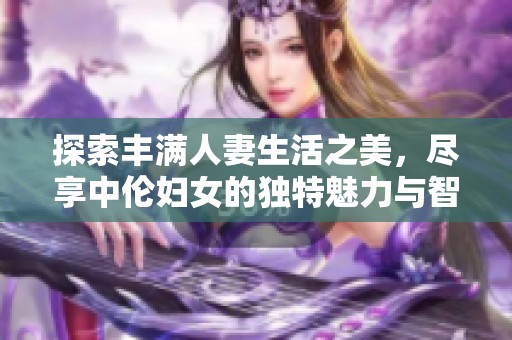 探索丰满人妻生活之美，尽享中伦妇女的独特魅力与智慧