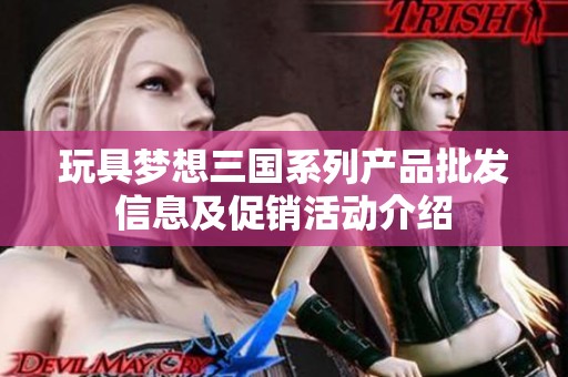 玩具梦想三国系列产品批发信息及促销活动介绍