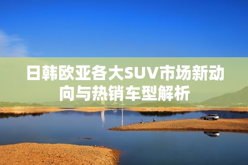 日韩欧亚各大SUV市场新动向与热销车型解析