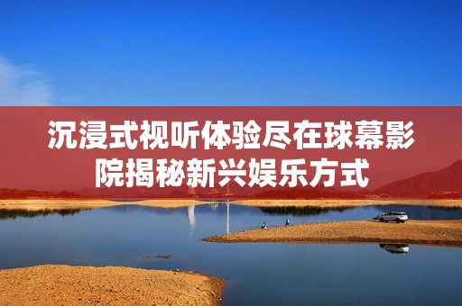 沉浸式视听体验尽在球幕影院揭秘新兴娱乐方式