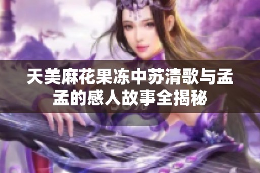 天美麻花果冻中苏清歌与孟孟的感人故事全揭秘