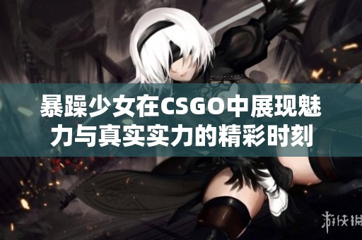 暴躁少女在CSGO中展现魅力与真实实力的精彩时刻