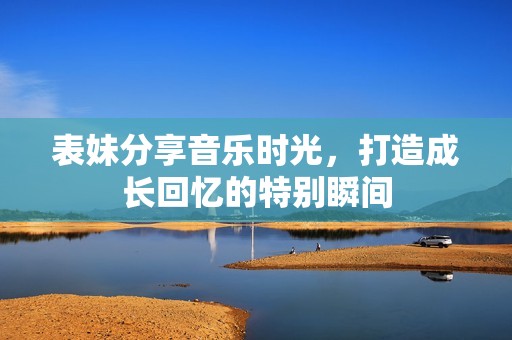 表妹分享音乐时光，打造成长回忆的特别瞬间