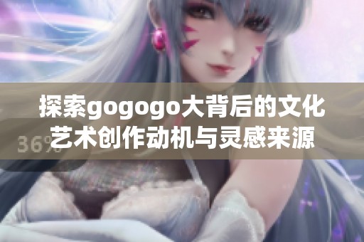 探索gogogo大背后的文化艺术创作动机与灵感来源