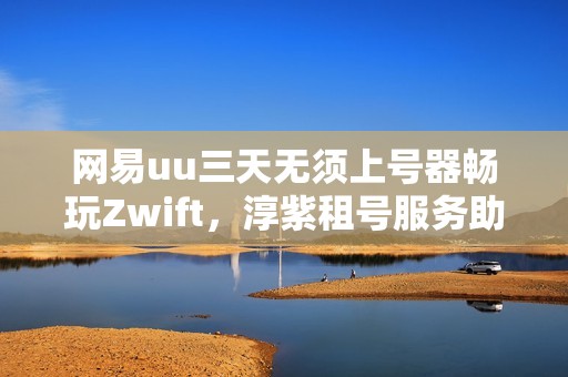 网易uu三天无须上号器畅玩Zwift，淳紫租号服务助你无忧体验