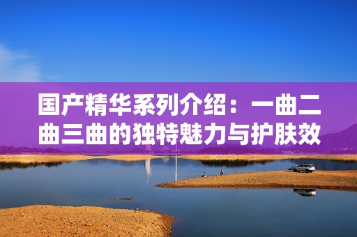 国产精华系列介绍：一曲二曲三曲的独特魅力与护肤效果