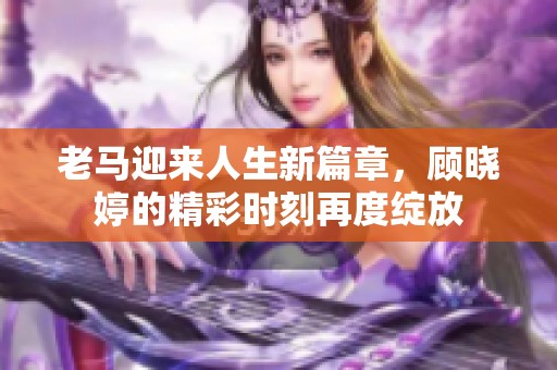 老马迎来人生新篇章，顾晓婷的精彩时刻再度绽放