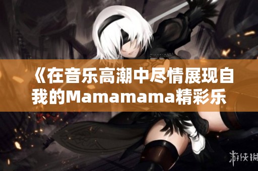 《在音乐高潮中尽情展现自我的Mamamama精彩乐章》