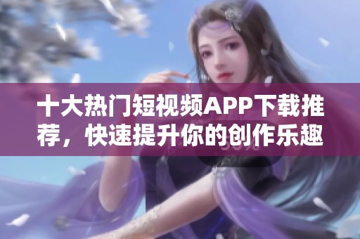 十大热门短视频APP下载推荐，快速提升你的创作乐趣