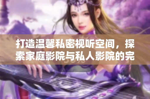 打造温馨私密视听空间，探索家庭影院与私人影院的完美结合