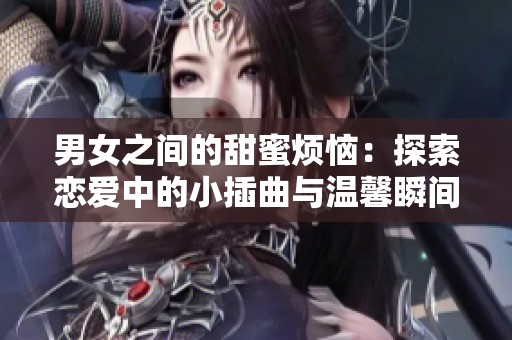 男女之间的甜蜜烦恼：探索恋爱中的小插曲与温馨瞬间