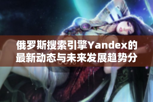 俄罗斯搜索引擎Yandex的最新动态与未来发展趋势分析