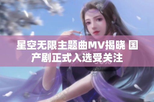 星空无限主题曲MV揭晓 国产剧正式入选受关注