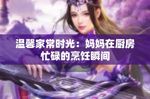 温馨家常时光：妈妈在厨房忙碌的烹饪瞬间