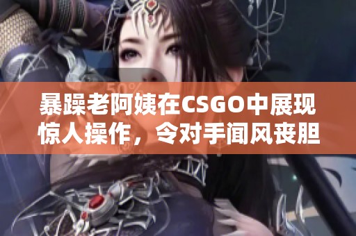 暴躁老阿姨在CSGO中展现惊人操作，令对手闻风丧胆