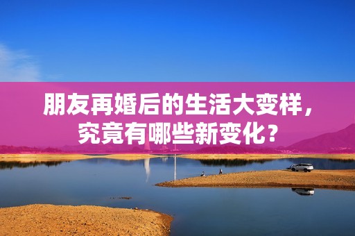 朋友再婚后的生活大变样，究竟有哪些新变化？