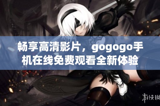 畅享高清影片，gogogo手机在线免费观看全新体验