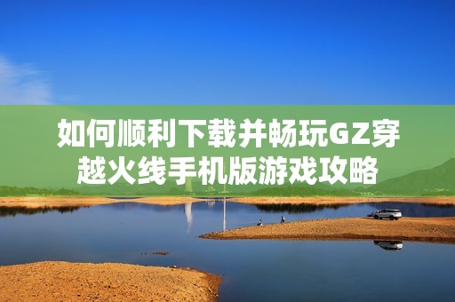 如何顺利下载并畅玩GZ穿越火线手机版游戏攻略